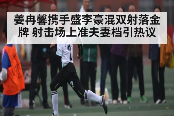 姜冉馨携手盛李豪混双射落金牌 射击场上准夫妻档引热议