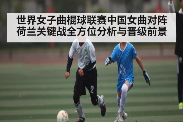 世界女子曲棍球联赛中国女曲对阵荷兰关键战全方位分析与晋级前景